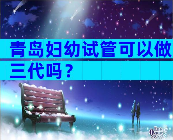 青岛妇幼试管可以做三代吗？
