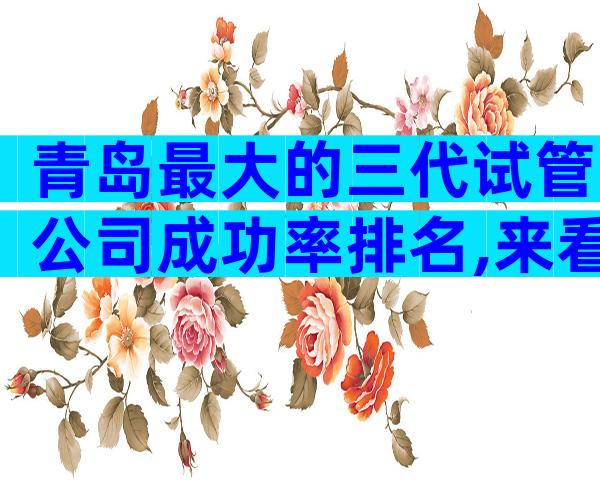 青岛最大的三代试管公司成功率排名,来看下排名