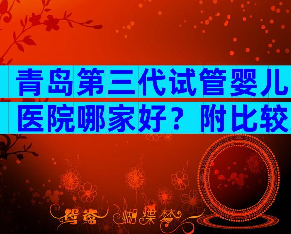 青岛第三代试管婴儿医院哪家好？附比较新生殖机构排名榜单