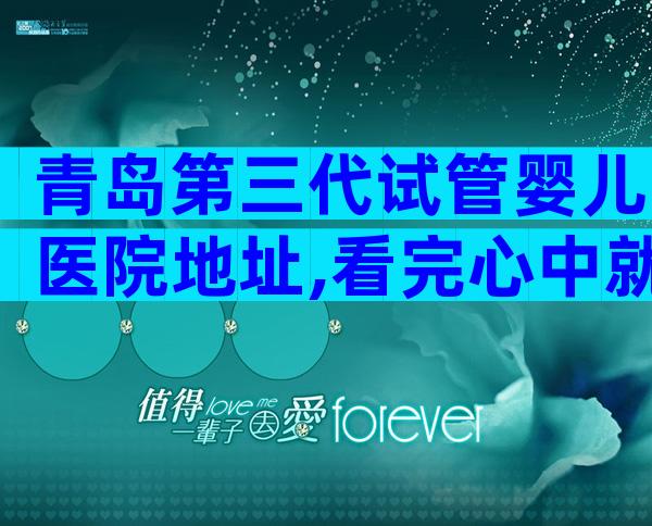青岛第三代试管婴儿医院地址,看完心中就有数了