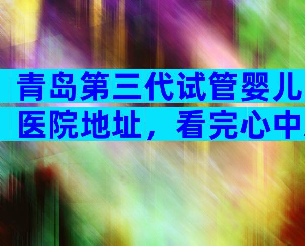 青岛第三代试管婴儿医院地址，看完心中就有数了