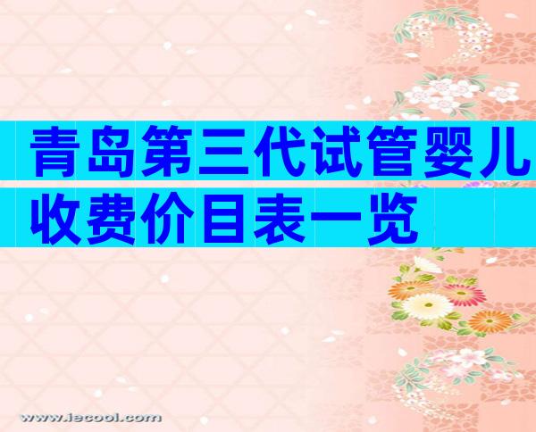 青岛第三代试管婴儿收费价目表一览