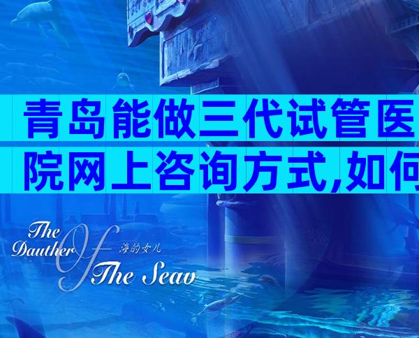 青岛能做三代试管医院网上咨询方式,如何选择适合医院