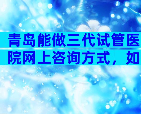 青岛能做三代试管医院网上咨询方式，如何选择适合医院
