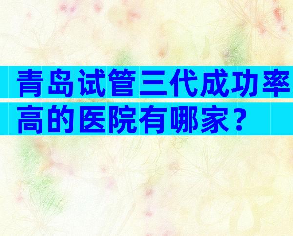青岛试管三代成功率高的医院有哪家？