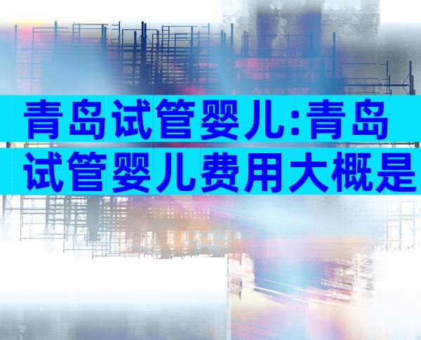 青岛试管婴儿:青岛试管婴儿费用大概是多少