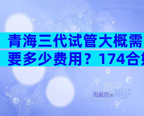 青海三代试管大概需要多少费用？174合妇幼哪个好？