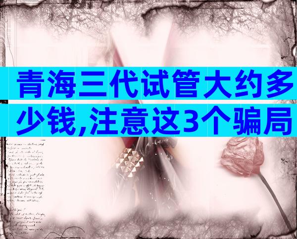 青海三代试管大约多少钱,注意这3个骗局