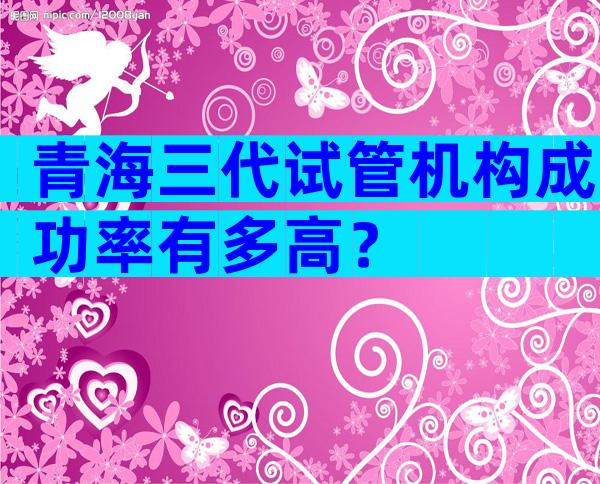 青海三代试管机构成功率有多高？