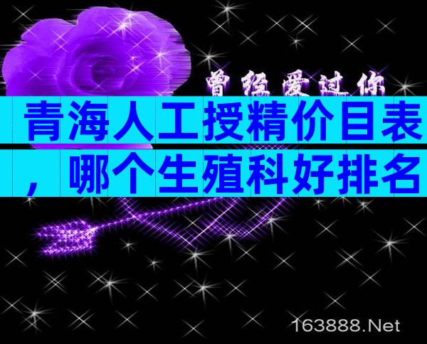 青海人工授精价目表，哪个生殖科好排名给你答案