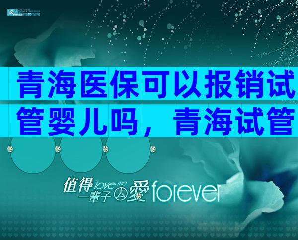 青海医保可以报销试管婴儿吗，青海试管婴儿多少钱一次