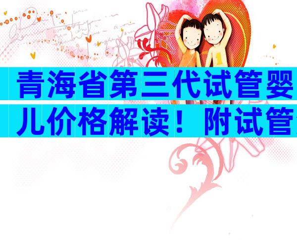 青海省第三代试管婴儿价格解读！附试管流程和费用明细。