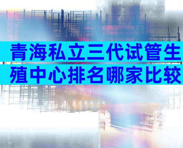 青海私立三代试管生殖中心排名哪家比较好？三代试管技术如何