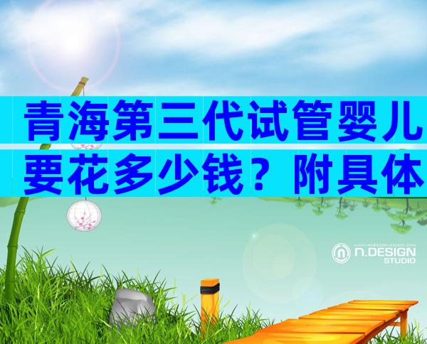青海第三代试管婴儿要花多少钱？附具体明细内容