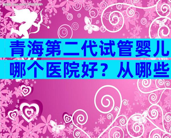 青海第二代试管婴儿哪个医院好？从哪些方面判断