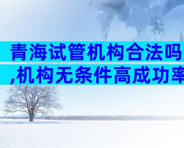 青海试管机构合法吗,机构无条件高成功率是骗局
