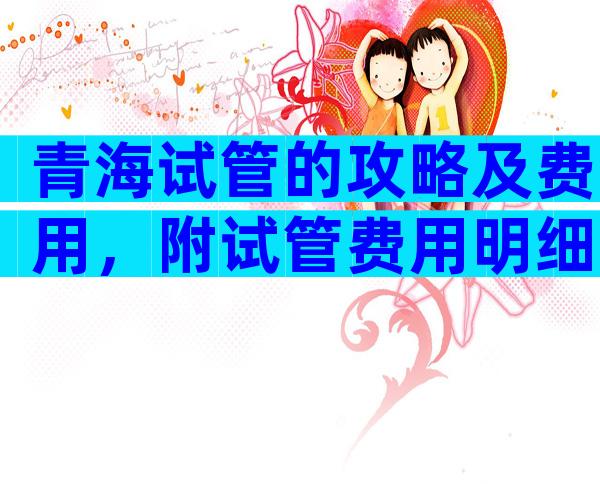 青海试管的攻略及费用，附试管费用明细