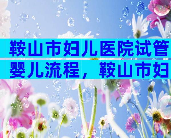 鞍山市妇儿医院试管婴儿流程，鞍山市妇儿医院试管婴儿要去几次医院？