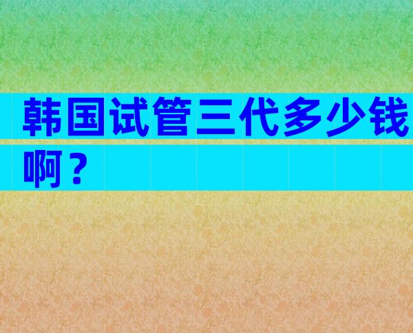 韩国试管三代多少钱啊？
