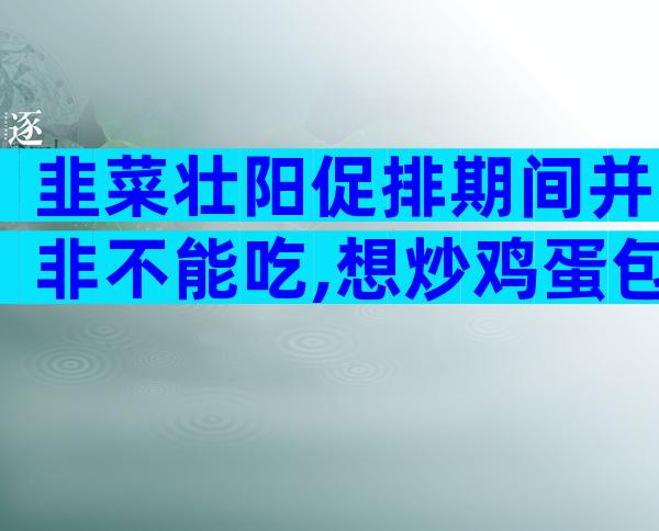 韭菜壮阳促排期间并非不能吃,想炒鸡蛋包饺子馅这么调就行