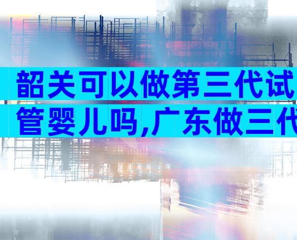 韶关可以做第三代试管婴儿吗,广东做三代试管的医院及费用介绍