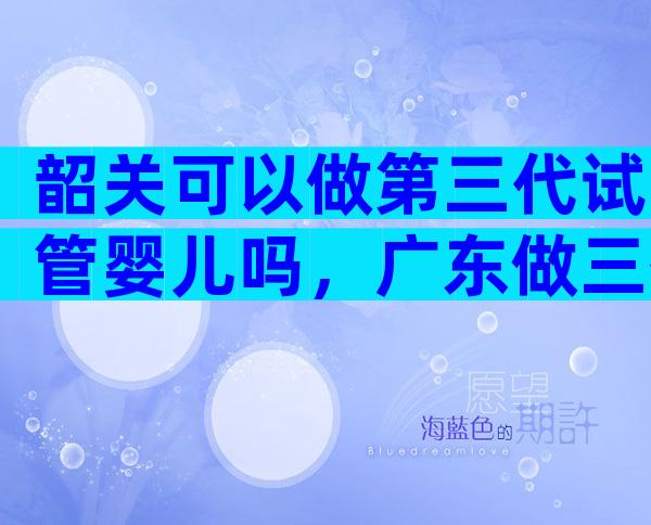 韶关可以做第三代试管婴儿吗，广东做三代试管的医院及费用介绍