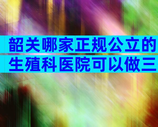 韶关哪家正规公立的生殖科医院可以做三代试管婴儿？