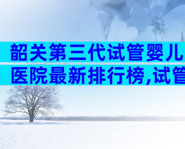 韶关第三代试管婴儿医院最新排行榜,试管婴儿医院排名揭晓