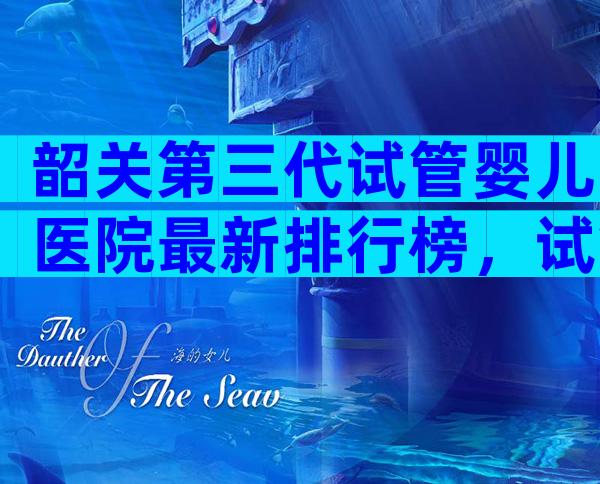 韶关第三代试管婴儿医院最新排行榜，试管婴儿医院排名揭晓