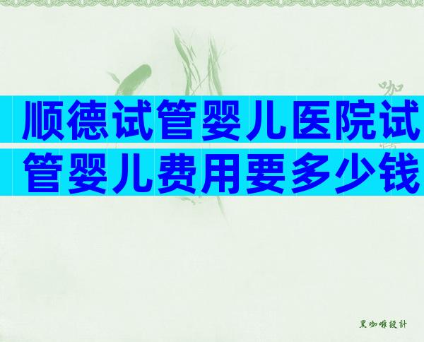 顺德试管婴儿医院试管婴儿费用要多少钱？顺德试管婴儿医院试管费用明细一览