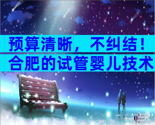 预算清晰，不纠结！合肥的试管婴儿技术大概费用是多少？