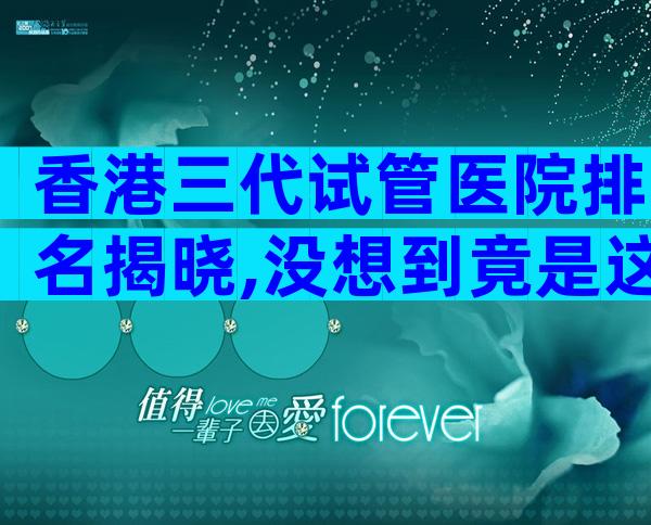 香港三代试管医院排名揭晓,没想到竟是这些