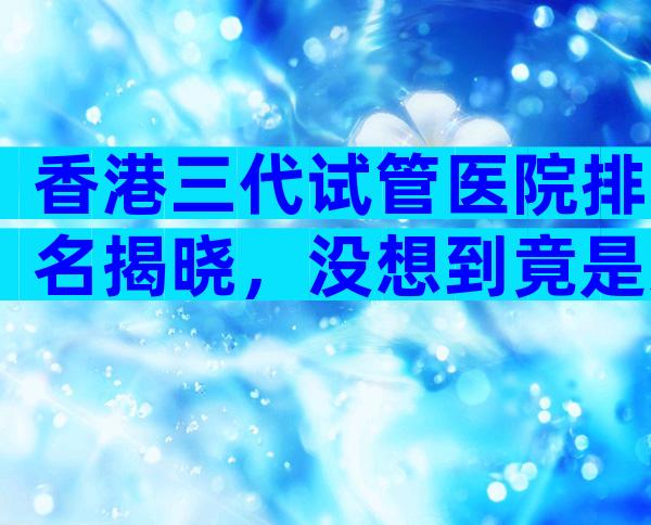 香港三代试管医院排名揭晓，没想到竟是这些
