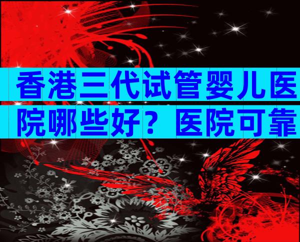 香港三代试管婴儿医院哪些好？医院可靠吗？