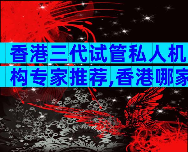 香港三代试管私人机构专家推荐,香港哪家医院试管成功率较高