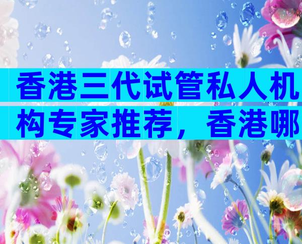 香港三代试管私人机构专家推荐，香港哪家医院试管成功率较高