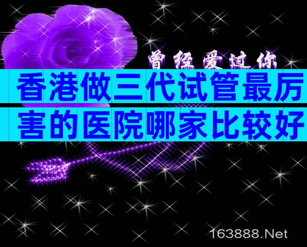 香港做三代试管最厉害的医院哪家比较好？附影响生子成功因素