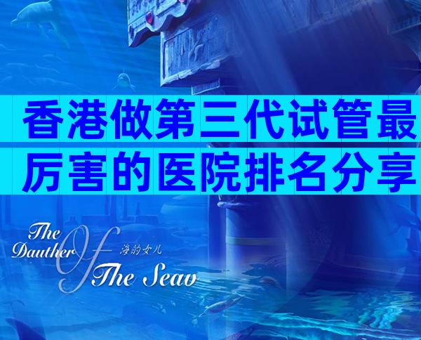 香港做第三代试管最厉害的医院排名分享，成功率高口碑还好