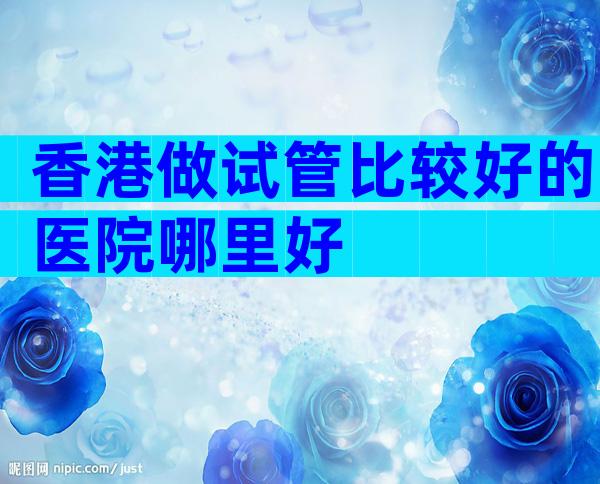 香港做试管比较好的医院哪里好