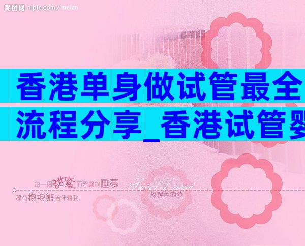 香港单身做试管最全流程分享_香港试管婴儿费用大约多少