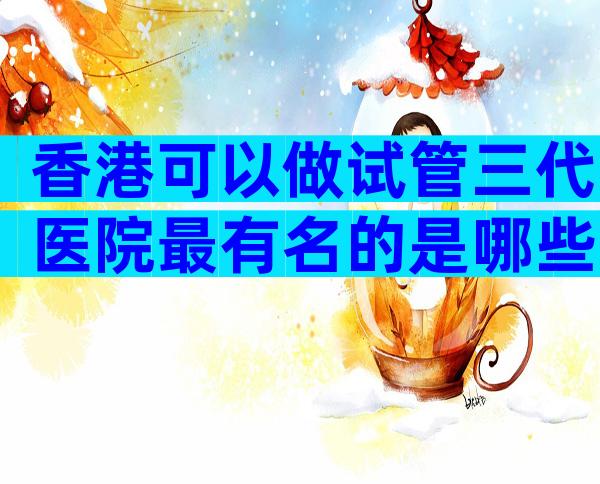 香港可以做试管三代医院最有名的是哪些？私人医院做试管可行吗
