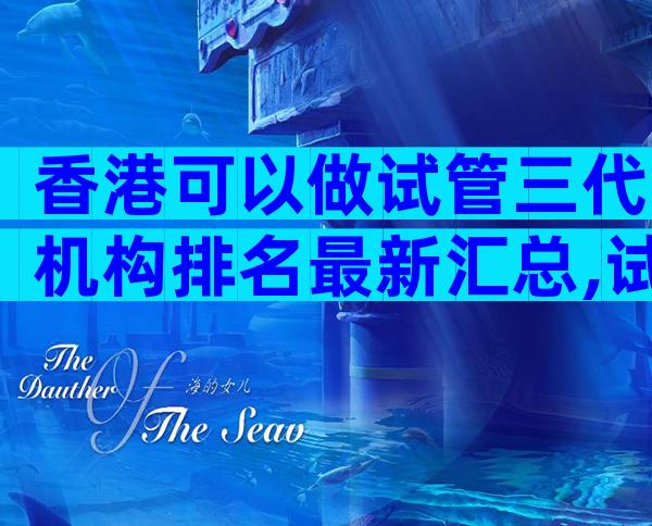香港可以做试管三代机构排名最新汇总,试管前10名医院