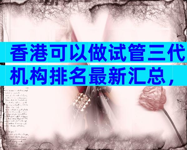 香港可以做试管三代机构排名最新汇总，试管前10名医院