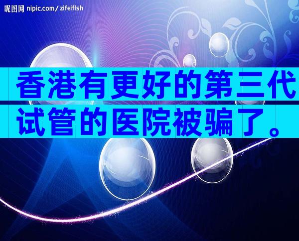 香港有更好的第三代试管的医院被骗了。