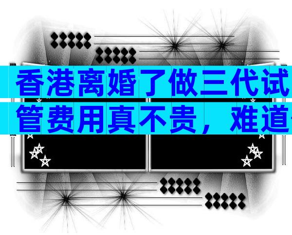 香港离婚了做三代试管费用真不贵，难道你不知道它的意义