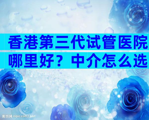 香港第三代试管医院哪里好？中介怎么选不被坑