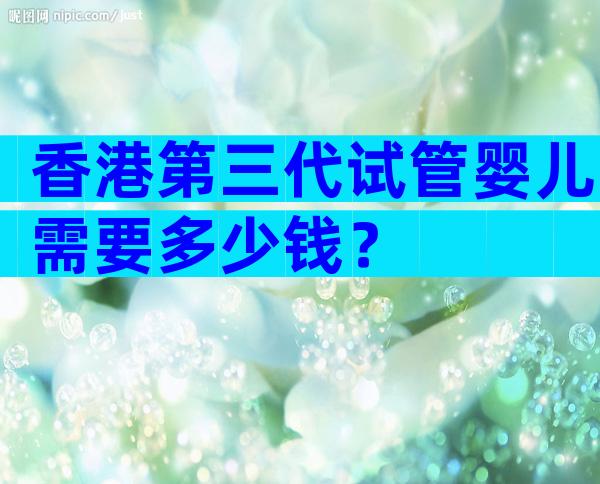 香港第三代试管婴儿需要多少钱？