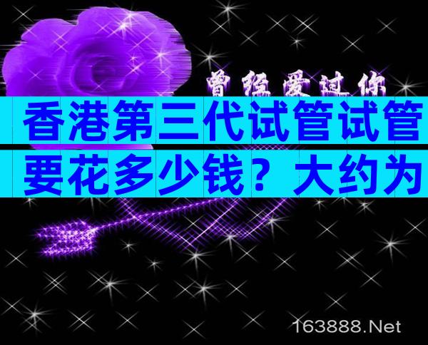 香港第三代试管试管要花多少钱？大约为25万至30万