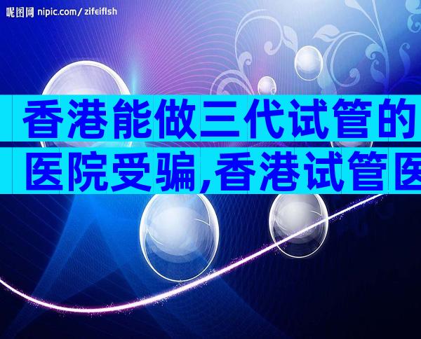 香港能做三代试管的医院受骗,香港试管医院排名出炉