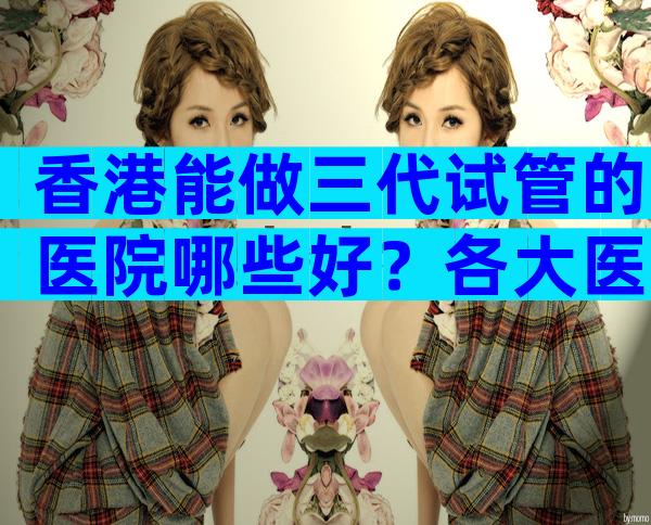香港能做三代试管的医院哪些好？各大医院等待时间